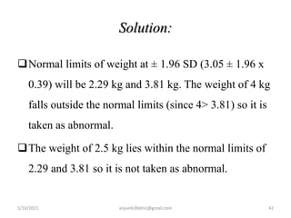 Solution:
Normal limits of weight at ± 1.96 SD (3.05 ± 1.96 x
0.39) will be 2.29 kg and 3.81 kg. The weight of 4 kg
falls outside the normal limits (since 4> 3.81) so it is
taken as abnormal.
The weight of 2.5 kg lies within the normal limits of
2.29 and 3.81 so it is not taken as abnormal.
5/10/2021 anjumk38dmc@gmail.com 42
 