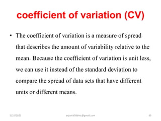 coefficient of variation (CV)
• The coefficient of variation is a measure of spread
that describes the amount of variability relative to the
mean. Because the coefficient of variation is unit less,
we can use it instead of the standard deviation to
compare the spread of data sets that have different
units or different means.
5/10/2021 anjumk38dmc@gmail.com 43
 