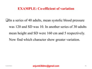EXAMPLE: Co-efficient of variation
In a series of 40 adults, mean systolic blood pressure
was 120 and SD was 10. In another series of 30 adults
mean height and SD were 160 cm and 5 respectively.
Now find which character show greater variation.
5/10/2021 anjumk38dmc@gmail.com 45
 