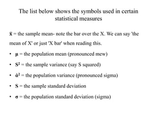 The list below shows the symbols used in certain
statistical measures
𝐱 = the sample mean- note the bar over the X. We can say 'the
mean of X' or just 'X bar' when reading this.
• μ = the population mean (pronounced mew)
• S2 = the sample variance (say S squared)
• ἀ2 = the population variance (pronounced sigma)
• S = the sample standard deviation
• σ = the population standard deviation (sigma)
 
