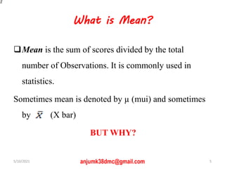 What is Mean?
Mean is the sum of scores divided by the total
number of Observations. It is commonly used in
statistics.
Sometimes mean is denoted by µ (mui) and sometimes
by (X bar)
BUT WHY?
5/10/2021 5
anjumk38dmc@gmail.com
 
