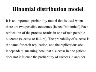 Binomial distribution model
It is an important probability model that is used when
there are two possible outcomes (hence "binomial").Each
replication of the process results in one of two possible
outcome (success or failure), The probability of success is
the same for each replication, and the replications are
independent, meaning here that a success in one patient
does not influence the probability of success in another.
 