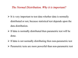 The Normal Distribution. Why it is important?
 It is very important to test data whether data is normally
distributed or not, because statistical test depends upon the
data distribution.
 If data is normally distributed then parametric test will be
done.
 If data is not normally distributing then non-parametric test
 Parametric tests are more powerful than non-parametric test
 