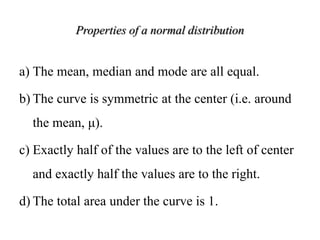 Properties of a normal distribution
a) The mean, median and mode are all equal.
b) The curve is symmetric at the center (i.e. around
the mean, μ).
c) Exactly half of the values are to the left of center
and exactly half the values are to the right.
d) The total area under the curve is 1.
 