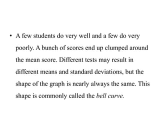 • A few students do very well and a few do very
poorly. A bunch of scores end up clumped around
the mean score. Different tests may result in
different means and standard deviations, but the
shape of the graph is nearly always the same. This
shape is commonly called the bell curve.
 