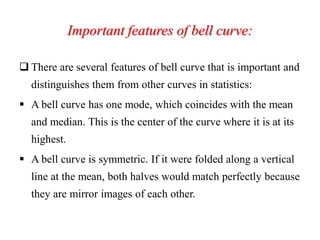Important features of bell curve:
 There are several features of bell curve that is important and
distinguishes them from other curves in statistics:
 A bell curve has one mode, which coincides with the mean
and median. This is the center of the curve where it is at its
highest.
 A bell curve is symmetric. If it were folded along a vertical
line at the mean, both halves would match perfectly because
they are mirror images of each other.
 