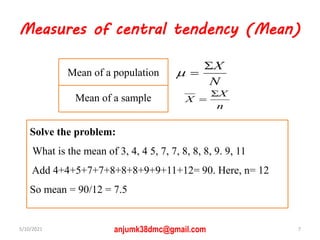 Measures of central tendency (Mean)
n
X
X


N
X



Mean of a sample
Mean of a population
Solve the problem:
What is the mean of 3, 4, 4 5, 7, 7, 8, 8, 8, 9. 9, 11
Add 4+4+5+7+7+8+8+8+9+9+11+12= 90. Here, n= 12
So mean = 90/12 = 7.5
5/10/2021 7
anjumk38dmc@gmail.com
 