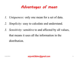 Advantages of mean
1. Uniqueness: only one mean for a set of data.
2. Simplicity: easy to calculate and understand.
3. Sensitivity: sensitive to and affected by all values,
that means it uses all the information in the
distribution.
5/10/2021 8
anjumk38dmc@gmail.com
 