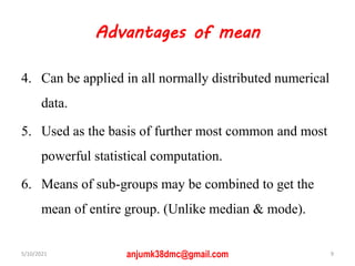 Advantages of mean
4. Can be applied in all normally distributed numerical
data.
5. Used as the basis of further most common and most
powerful statistical computation.
6. Means of sub-groups may be combined to get the
mean of entire group. (Unlike median & mode).
5/10/2021 anjumk38dmc@gmail.com 9
 