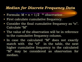 Median for Discrete Frequency Data
• Formula: M = n + 1/2 th observation .
• First calculate cumulative frequency.
• Consider the final cumulative frequency as “n”.
Calculate “M”
• The value of the observation will be in reference
to the cumulative frequency column.
• In case the calculated “M” does not exactly
match with the “cf” in the table, the next
higher cumulative frequency to the calculated
“M” may be considered as observation for
median.
 