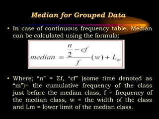 Median for Grouped Data
• In case of continuous frequency table, Median
can be calculated using the formula:
• Where; “n” = Σf, “cf” (some time denoted as
“m”)= the cumulative frequency of the class
just before the median class, f = frequency of
the median class, w = the width of the class
and Lm = lower limit of the median class.
 