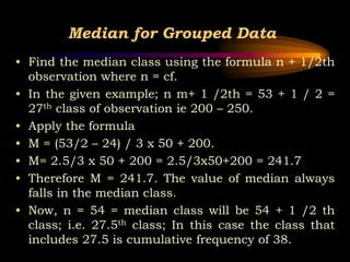 Median for Grouped Data
• Find the median class using the formula n + 1/2th
observation where n = cf.
• In the given example; n m+ 1 /2th = 53 + 1 / 2 =
27th class of observation ie 200 – 250.
• Apply the formula
• M = (53/2 – 24) / 3 x 50 + 200.
• M= 2.5/3 x 50 + 200 = 2.5/3x50+200 = 241.7
• Therefore M = 241.7. The value of median always
falls in the median class.
• Now, n = 54 = median class will be 54 + 1 /2 th
class; i.e. 27.5th class; In this case the class that
includes 27.5 is cumulative frequency of 38.
 