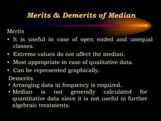 Merits & Demerits of Median
Merits
• It is useful in case of open ended and unequal
classes.
• Extreme values do not affect the median.
• Most appropriate in case of qualitative data.
• Can be represented graphically.
Demerits
• Arranging data in frequency is required.
• Median is not generally calculated for
quantitative data since it is not useful in further
algebraic treatments.
 
