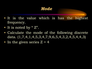 Mode
• It is the value which is has the highest
frequency.
• It is noted by “ Z”.
• Calculate the mode of the following discrete
data. (1,7,4,1,4,5,3,4,7,9,6,5,4,3,2,4,5,4,4,3)
• In the given series Z = 4
 