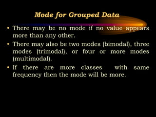 Mode for Grouped Data
• There may be no mode if no value appears
more than any other.
• There may also be two modes (bimodal), three
modes (trimodal), or four or more modes
(multimodal).
• If there are more classes with same
frequency then the mode will be more.
 