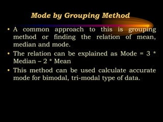 Mode by Grouping Method
• A common approach to this is grouping
method or finding the relation of mean,
median and mode.
• The relation can be explained as Mode = 3 *
Median – 2 * Mean
• This method can be used calculate accurate
mode for bimodal, tri-modal type of data.
 