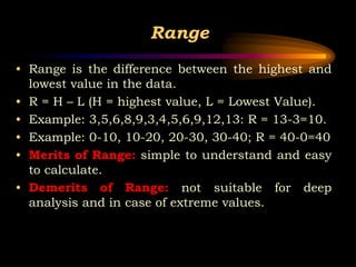 Range
• Range is the difference between the highest and
lowest value in the data.
• R = H – L (H = highest value, L = Lowest Value).
• Example: 3,5,6,8,9,3,4,5,6,9,12,13: R = 13-3=10.
• Example: 0-10, 10-20, 20-30, 30-40; R = 40-0=40
• Merits of Range: simple to understand and easy
to calculate.
• Demerits of Range: not suitable for deep
analysis and in case of extreme values.
 