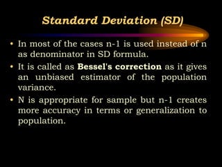Standard Deviation (SD)
• In most of the cases n-1 is used instead of n
as denominator in SD formula.
• It is called as Bessel's correction as it gives
an unbiased estimator of the population
variance.
• N is appropriate for sample but n-1 creates
more accuracy in terms or generalization to
population.
 