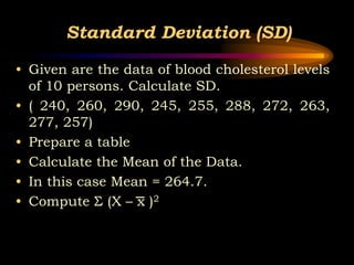 Standard Deviation (SD)
• Given are the data of blood cholesterol levels
of 10 persons. Calculate SD.
• ( 240, 260, 290, 245, 255, 288, 272, 263,
277, 257)
• Prepare a table
• Calculate the Mean of the Data.
• In this case Mean = 264.7.
• Compute Σ (X – x )2
 