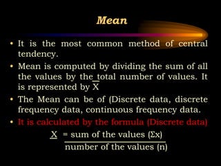 Mean
• It is the most common method of central
tendency.
• Mean is computed by dividing the sum of all
the values by the total number of values. It
is represented by X
• The Mean can be of (Discrete data, discrete
frequency data, continuous frequency data.
• It is calculated by the formula (Discrete data)
X = sum of the values (Σx)
number of the values (n)
 