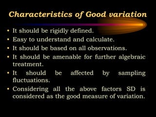 Characteristics of Good variation
• It should be rigidly defined.
• Easy to understand and calculate.
• It should be based on all observations.
• It should be amenable for further algebraic
treatment.
• It should be affected by sampling
fluctuations.
• Considering all the above factors SD is
considered as the good measure of variation.
 