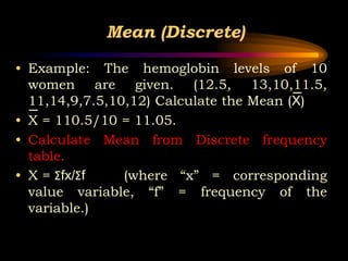 Mean (Discrete)
• Example: The hemoglobin levels of 10
women are given. (12.5, 13,10,11.5,
11,14,9,7.5,10,12) Calculate the Mean (X)
• X = 110.5/10 = 11.05.
• Calculate Mean from Discrete frequency
table.
• X = Σfx/Σf (where “x” = corresponding
value variable, “f” = frequency of the
variable.)
 