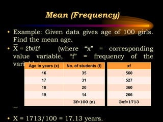 Mean (Frequency)
• Example: Given data gives age of 100 girls.
Find the mean age.
• X = Σfx/Σf (where “x” = corresponding
value variable, “f” = frequency of the
variable.)
• X = 1713/100 = 17.13 years.
Age in years (x) No. of students (f)
16 35
17 31
18 20
19 14
Σf=100 (n)
xf
560
527
360
266
Σxf=1713
 
