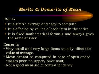 Merits & Demerits of Mean
Merits
• It is simple average and easy to compute.
• It is affected by values of each item in the series.
• It is fixed mathematical formula and always gives
the same answer.
Demerits
• Very small and very large items usually affect the
value of average.
• Mean cannot be computed in case of open ended
classes (with no upper/lower limit).
• Not a good measure of central tendency.
 