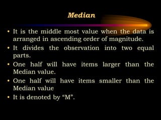 Median
• It is the middle most value when the data is
arranged in ascending order of magnitude.
• It divides the observation into two equal
parts.
• One half will have items larger than the
Median value.
• One half will have items smaller than the
Median value
• It is denoted by “M”.
 