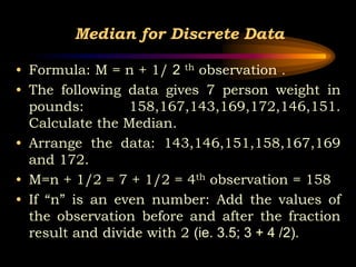 Median for Discrete Data
• Formula: M = n + 1/ 2 th observation .
• The following data gives 7 person weight in
pounds: 158,167,143,169,172,146,151.
Calculate the Median.
• Arrange the data: 143,146,151,158,167,169
and 172.
• M=n + 1/2 = 7 + 1/2 = 4th observation = 158
• If “n” is an even number: Add the values of
the observation before and after the fraction
result and divide with 2 (ie. 3.5; 3 + 4 /2).
 