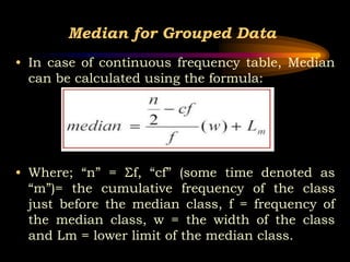 Median for Grouped Data
• In case of continuous frequency table, Median
can be calculated using the formula:
• Where; “n” ...