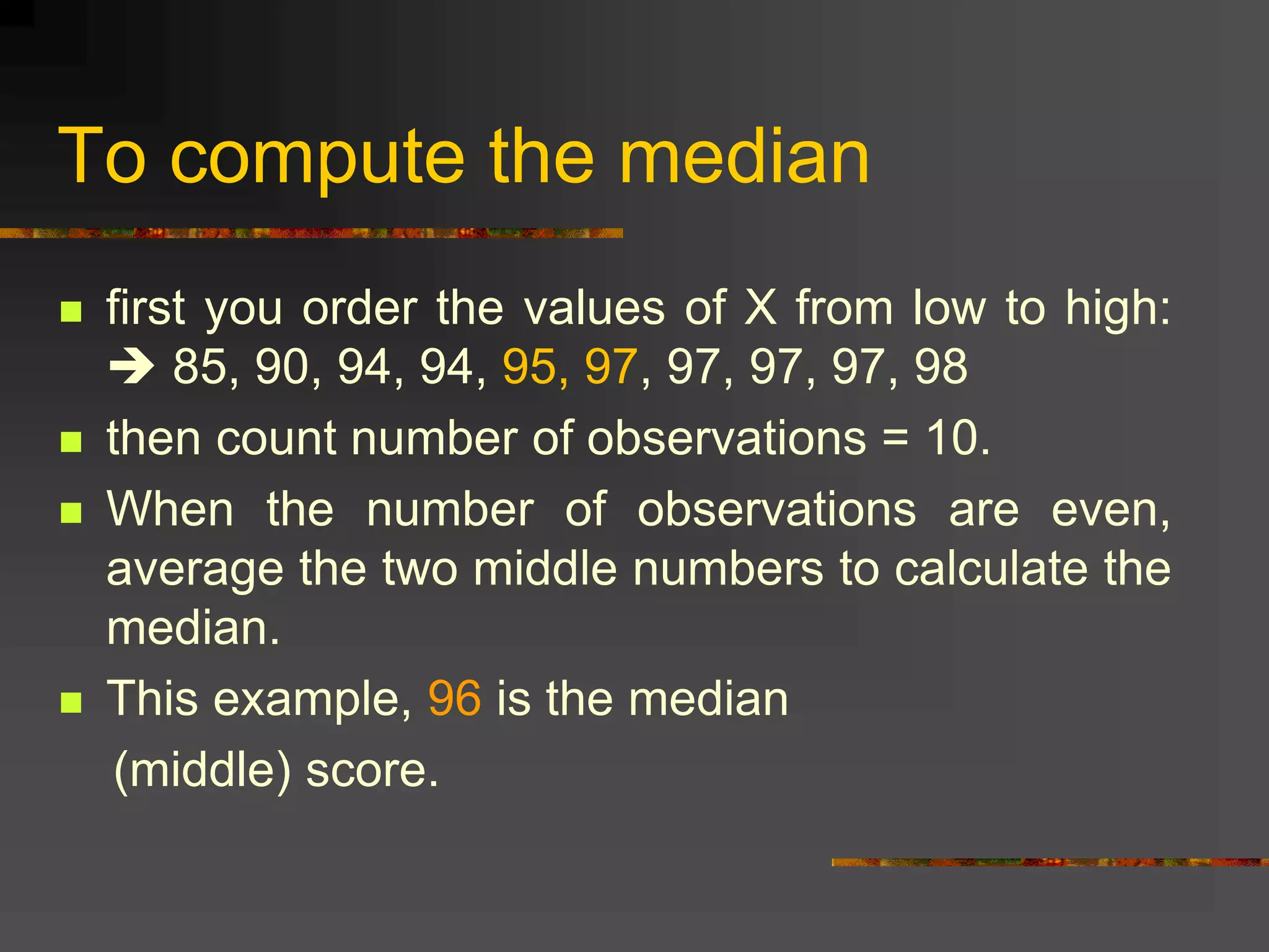 To compute the median
 first you order the values of X from low to high:
 85, 90, 94, 94, 95, 97, 97, 97, 97, 98
 then count number of observations = 10.
 When the number of observations are even,
average the two middle numbers to calculate the
median.
 This example, 96 is the median
(middle) score.
 