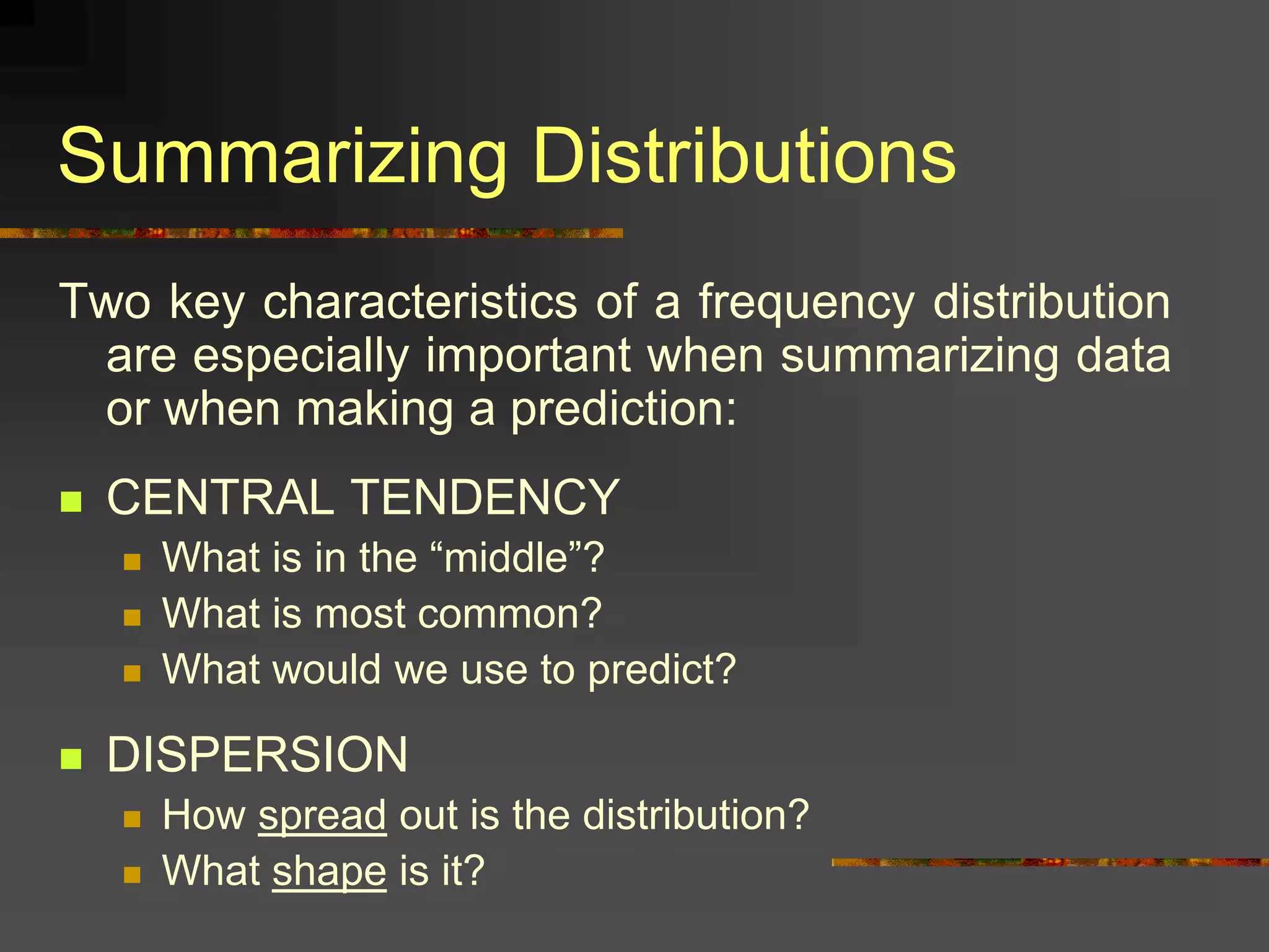 Summarizing Distributions
Two key characteristics of a frequency distribution
are especially important when summarizing data
or when making a prediction:
 CENTRAL TENDENCY
 What is in the “middle”?
 What is most common?
 What would we use to predict?
 DISPERSION
 How spread out is the distribution?
 What shape is it?
 