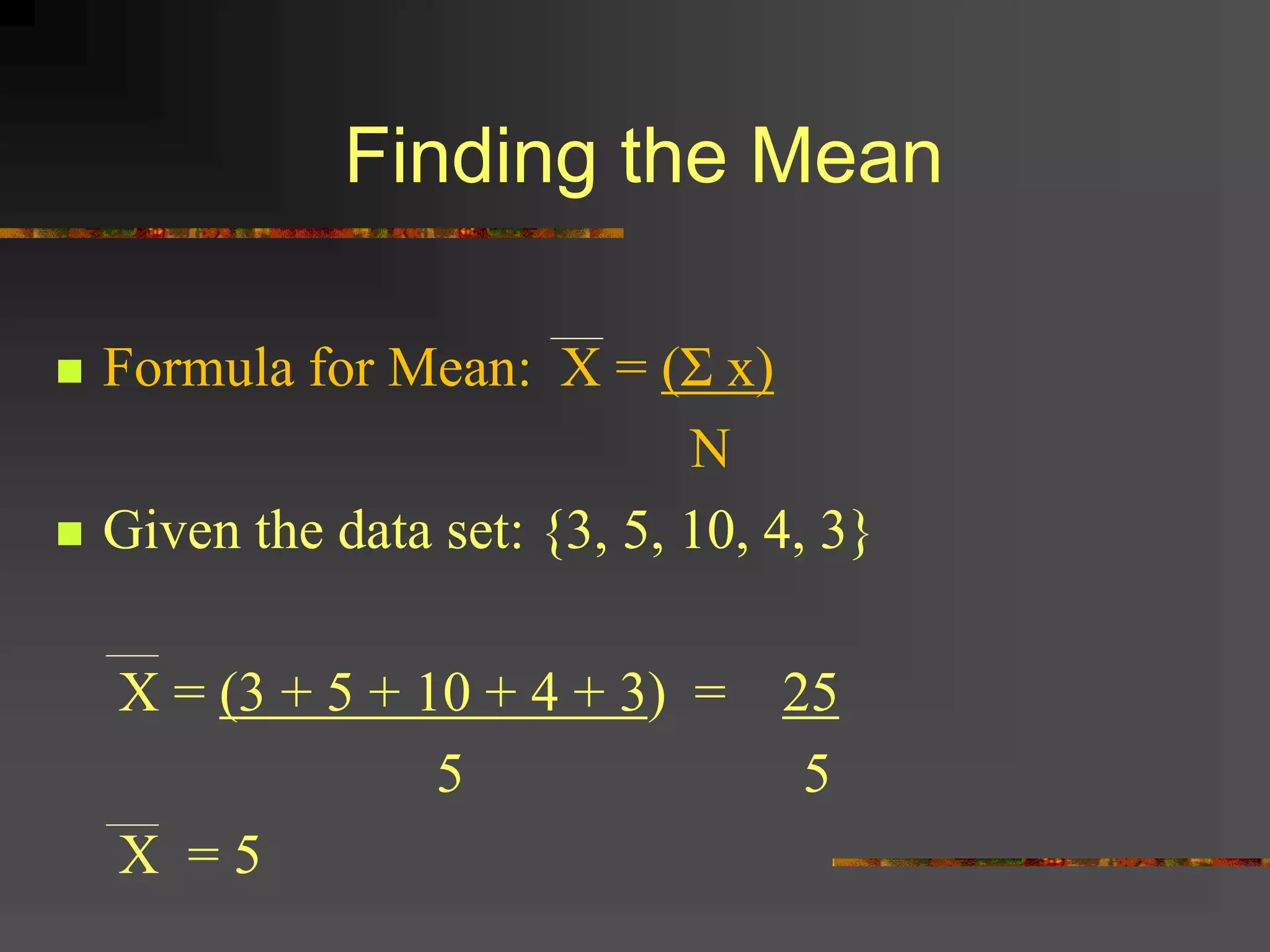 Finding the Mean
 Formula for Mean: X = (Σ x)
N
 Given the data set: {3, 5, 10, 4, 3}
X = (3 + 5 + 10 + 4 + 3) = 25
5 5
X = 5
 