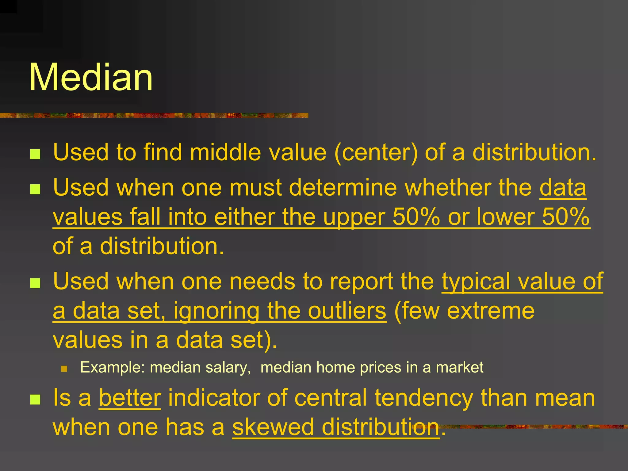 Median
 Used to find middle value (center) of a distribution.
 Used when one must determine whether the data
values fall into either the upper 50% or lower 50%
of a distribution.
 Used when one needs to report the typical value of
a data set, ignoring the outliers (few extreme
values in a data set).
 Example: median salary, median home prices in a market
 Is a better indicator of central tendency than mean
when one has a skewed distribution.
 