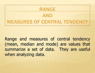RANGE
            AND
MEASURES OF CENTRAL TENDENCY


Range and measures of central tendency
(mean, median and mode) are values that
summarize a set of data. They are useful
when analyzing data.
 