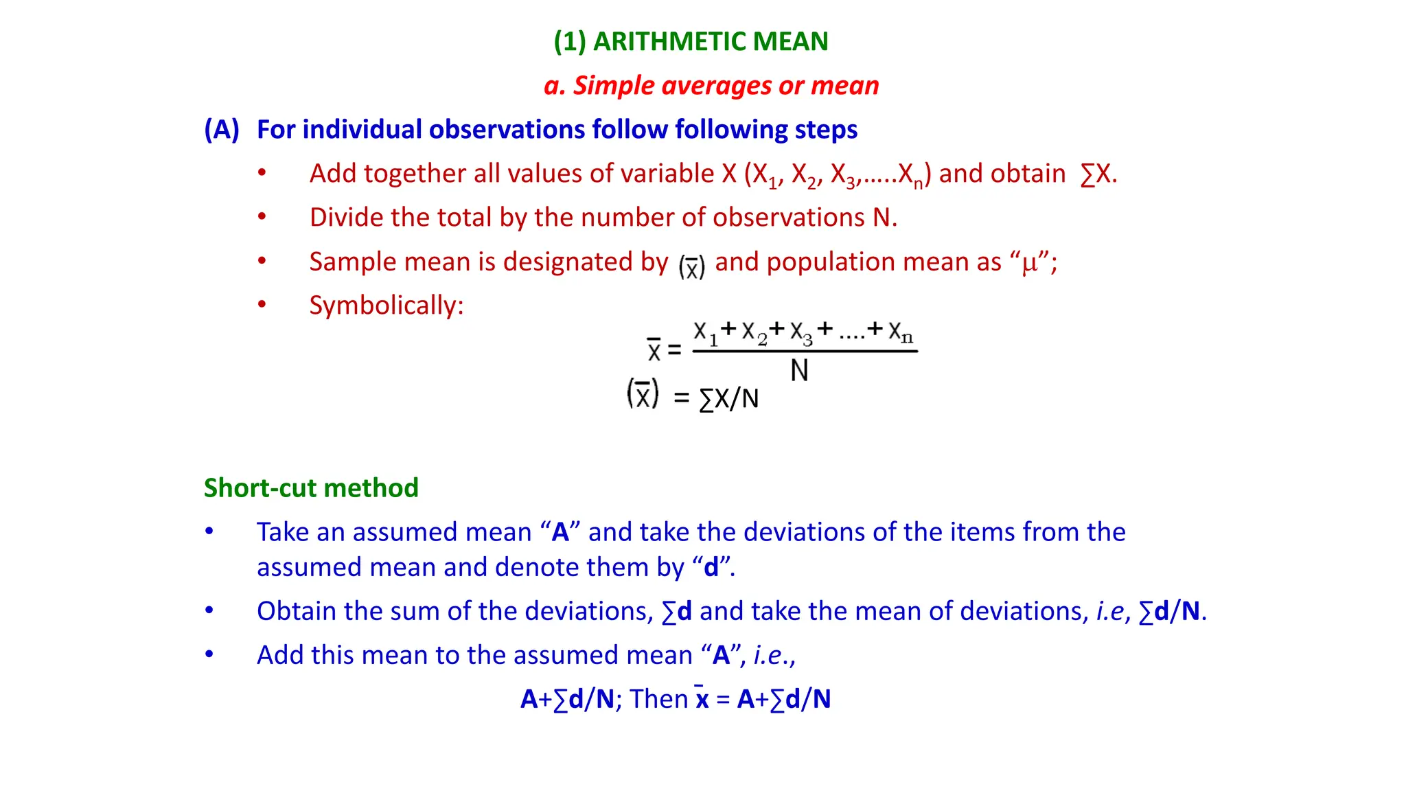 (1) ARITHMETIC MEAN
a. Simple averages or mean
(A) For individual observations follow following steps
• Add together all values of variable X (X1, X2, X3,…..Xn) and obtain ∑X.
• Divide the total by the number of observations N.
• Sample mean is designated by and population mean as “”;
• Symbolically:
= ∑X/N
Short-cut method
• Take an assumed mean “A” and take the deviations of the items from the
assumed mean and denote them by “d”.
• Obtain the sum of the deviations, ∑d and take the mean of deviations, i.e, ∑d/N.
• Add this mean to the assumed mean “A”, i.e.,
A+∑d/N; Then x = A+∑d/N
 