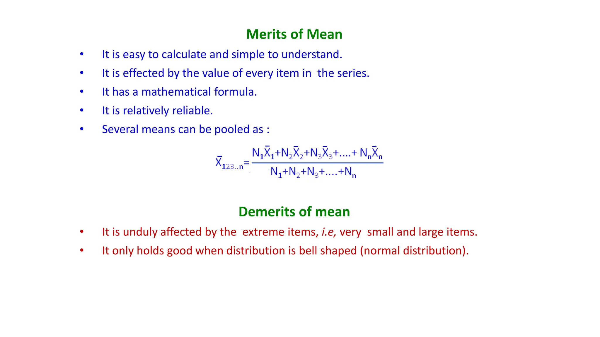 Merits of Mean
• It is easy to calculate and simple to understand.
• It is effected by the value of every item in the series.
• It has a mathematical formula.
• It is relatively reliable.
• Several means can be pooled as :
Demerits of mean
• It is unduly affected by the extreme items, i.e, very small and large items.
• It only holds good when distribution is bell shaped (normal distribution).
 