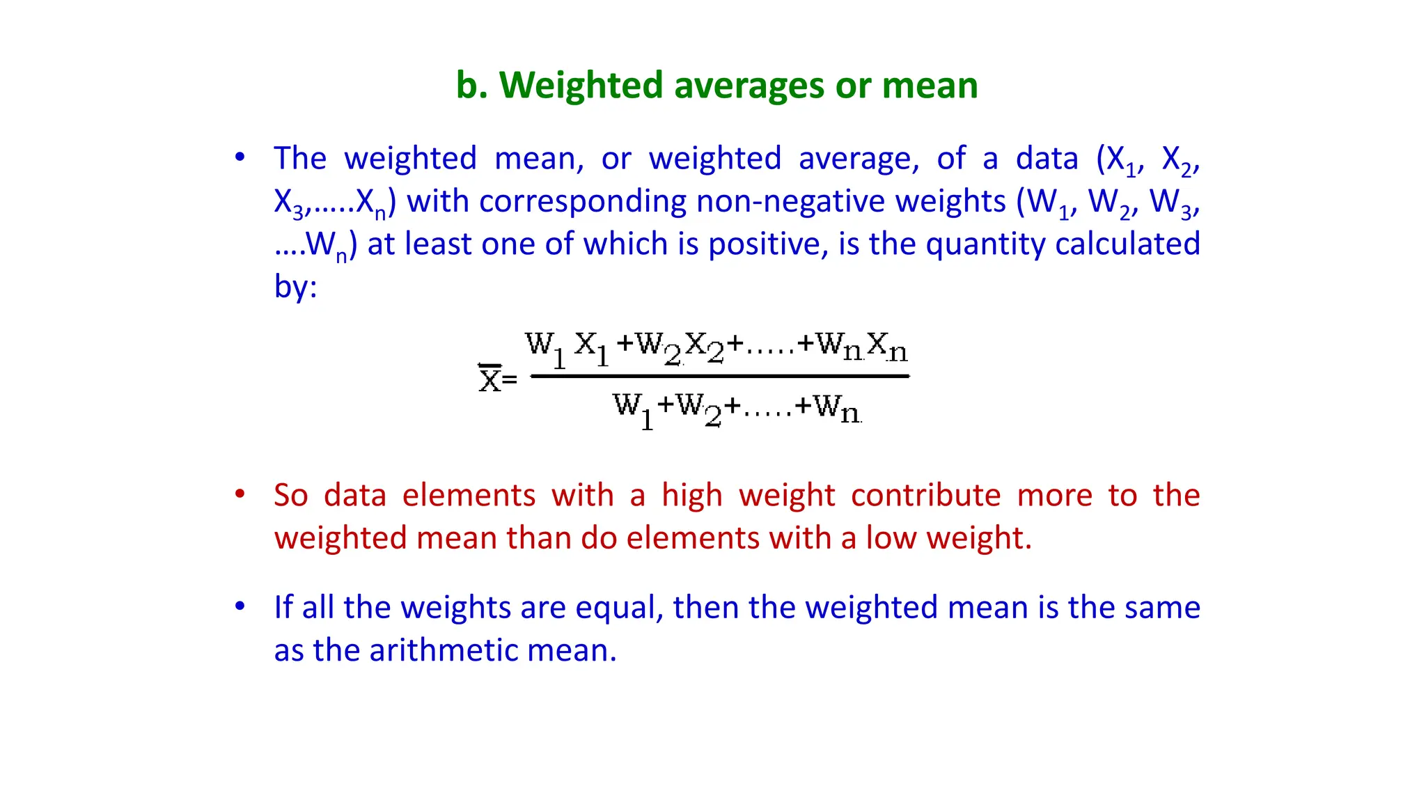 b. Weighted averages or mean
• The weighted mean, or weighted average, of a data (X1, X2,
X3,…..Xn) with corresponding non-negative weights (W1, W2, W3,
….Wn) at least one of which is positive, is the quantity calculated
by:
• So data elements with a high weight contribute more to the
weighted mean than do elements with a low weight.
• If all the weights are equal, then the weighted mean is the same
as the arithmetic mean.
 