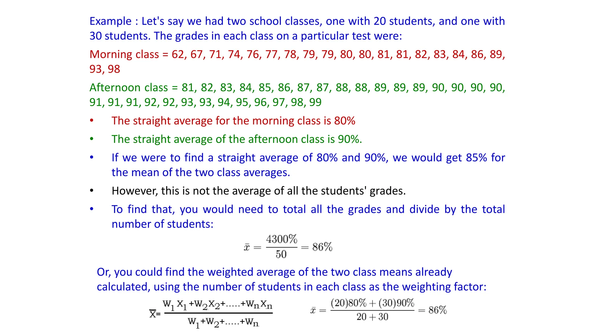 Example : Let's say we had two school classes, one with 20 students, and one with
30 students. The grades in each class on a particular test were:
Morning class = 62, 67, 71, 74, 76, 77, 78, 79, 79, 80, 80, 81, 81, 82, 83, 84, 86, 89,
93, 98
Afternoon class = 81, 82, 83, 84, 85, 86, 87, 87, 88, 88, 89, 89, 89, 90, 90, 90, 90,
91, 91, 91, 92, 92, 93, 93, 94, 95, 96, 97, 98, 99
• The straight average for the morning class is 80%
• The straight average of the afternoon class is 90%.
• If we were to find a straight average of 80% and 90%, we would get 85% for
the mean of the two class averages.
• However, this is not the average of all the students' grades.
• To find that, you would need to total all the grades and divide by the total
number of students:
Or, you could find the weighted average of the two class means already
calculated, using the number of students in each class as the weighting factor:
 