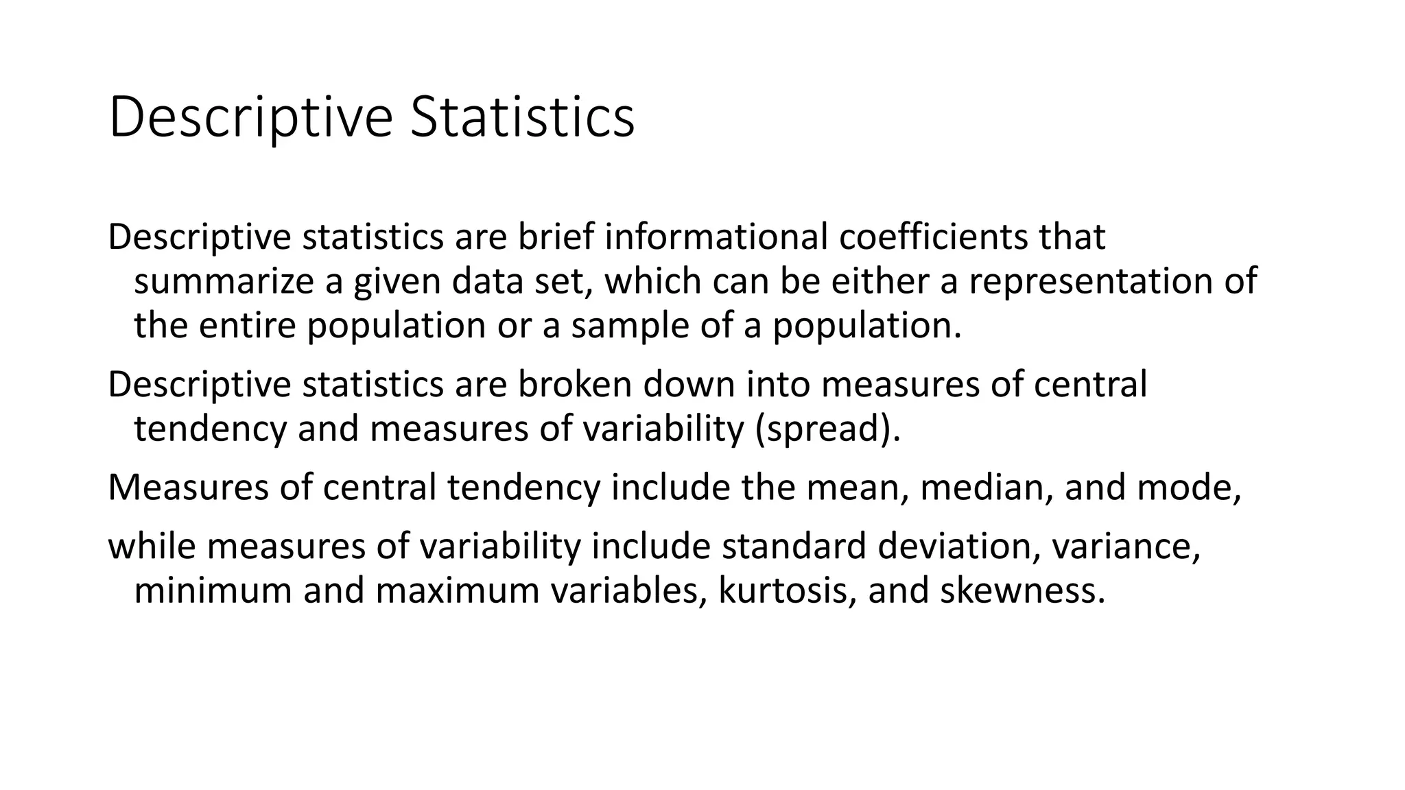 Descriptive Statistics
Descriptive statistics are brief informational coefficients that
summarize a given data set, which can be either a representation of
the entire population or a sample of a population.
Descriptive statistics are broken down into measures of central
tendency and measures of variability (spread).
Measures of central tendency include the mean, median, and mode,
while measures of variability include standard deviation, variance,
minimum and maximum variables, kurtosis, and skewness.
 
