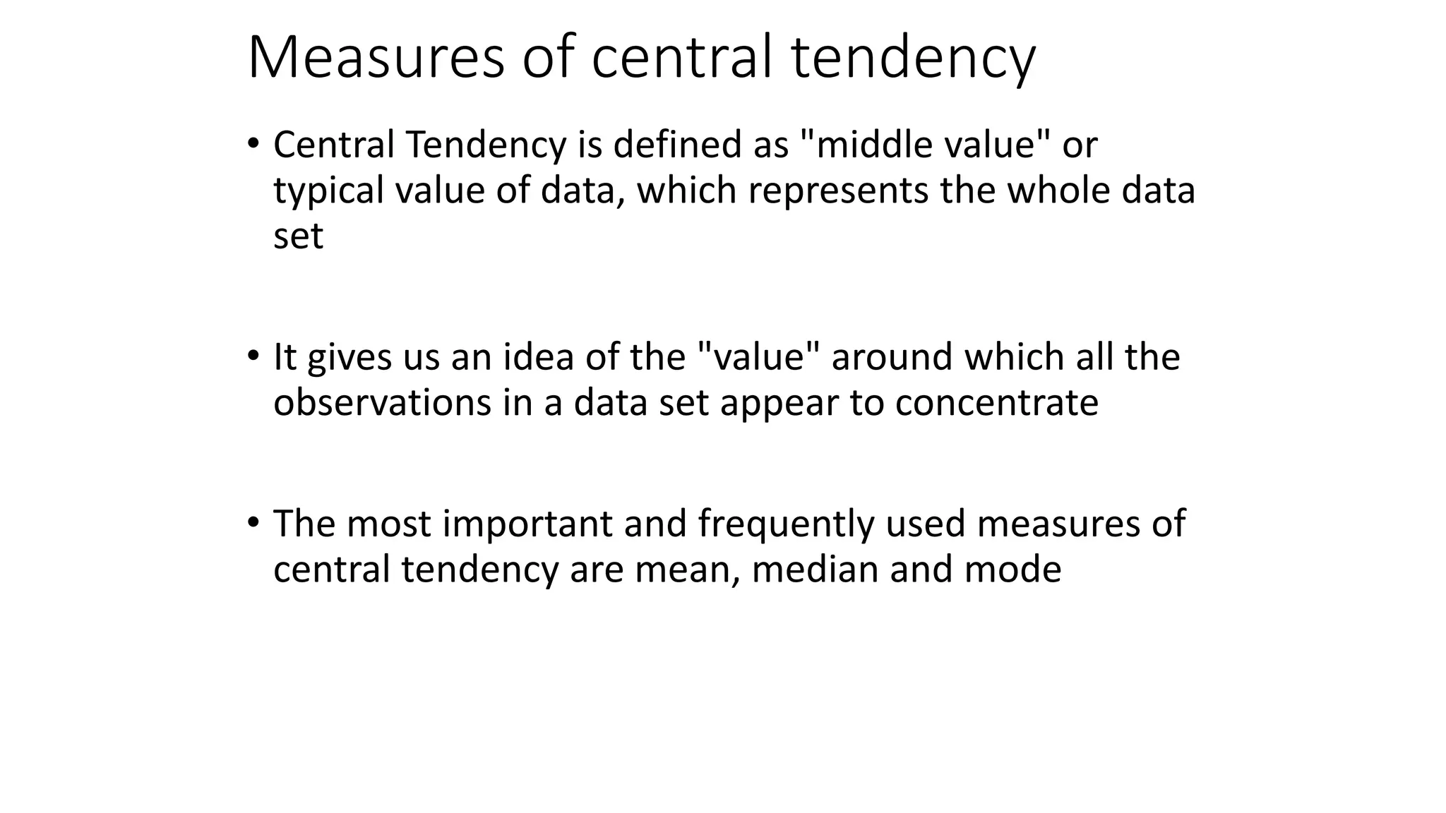 Measures of central tendency
• Central Tendency is defined as "middle value" or
typical value of data, which represents the whole data
set
• It gives us an idea of the "value" around which all the
observations in a data set appear to concentrate
• The most important and frequently used measures of
central tendency are mean, median and mode
 