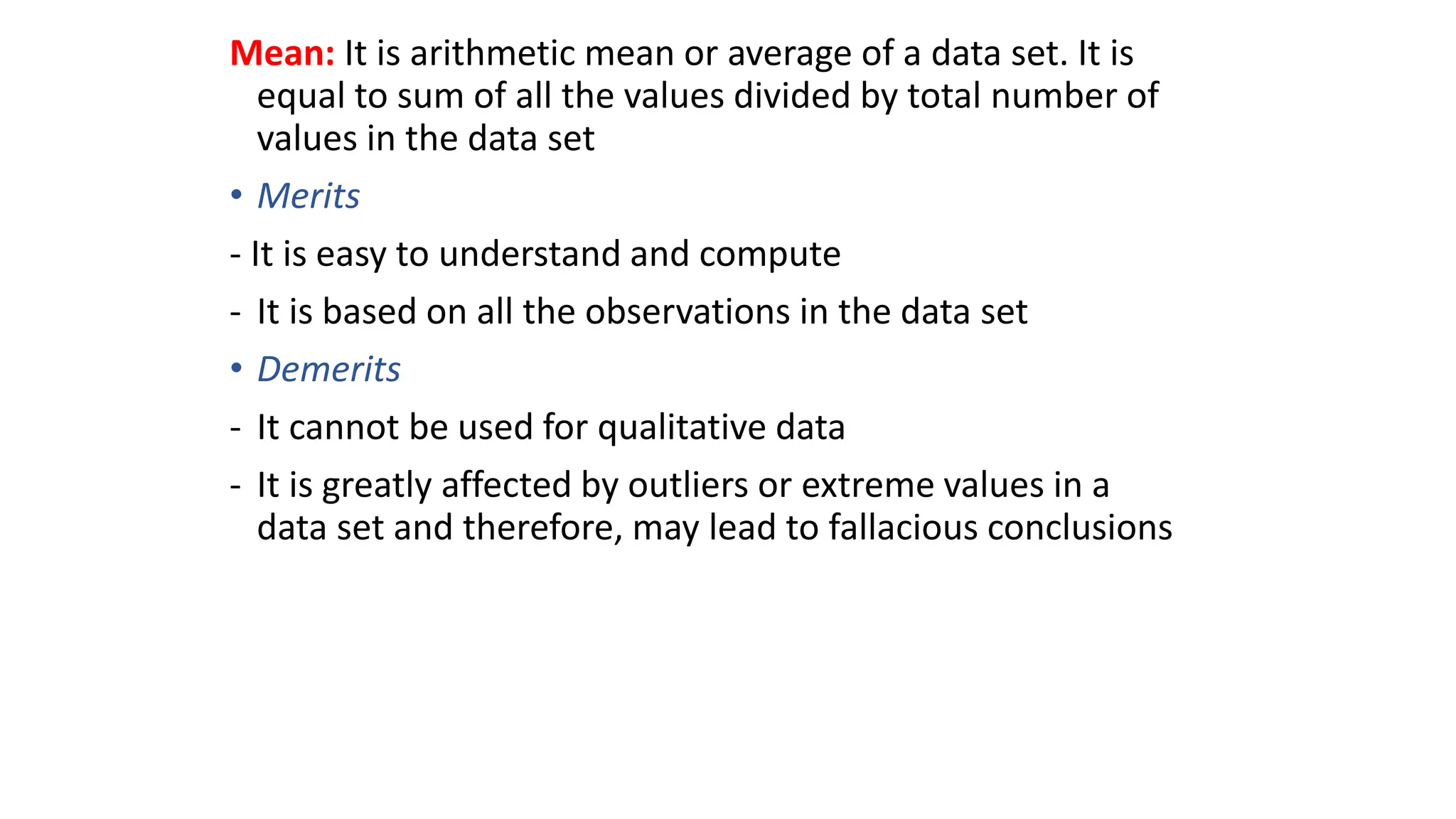 Mean: It is arithmetic mean or average of a data set. It is
equal to sum of all the values divided by total number of
values in the data set
• Merits
- It is easy to understand and compute
- It is based on all the observations in the data set
• Demerits
- It cannot be used for qualitative data
- It is greatly affected by outliers or extreme values in a
data set and therefore, may lead to fallacious conclusions
 