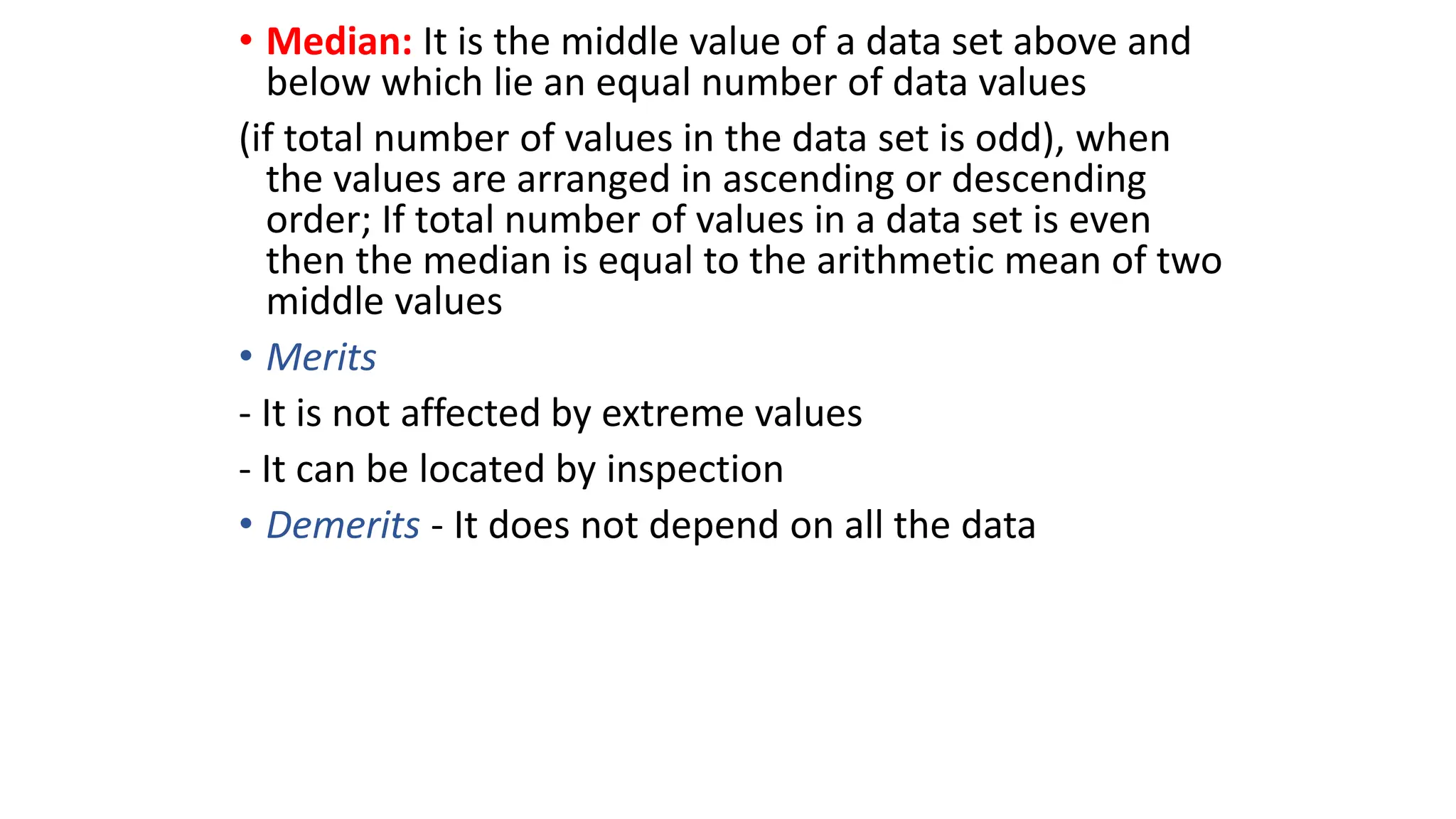 • Median: It is the middle value of a data set above and
below which lie an equal number of data values
(if total number of values in the data set is odd), when
the values are arranged in ascending or descending
order; If total number of values in a data set is even
then the median is equal to the arithmetic mean of two
middle values
• Merits
- It is not affected by extreme values
- It can be located by inspection
• Demerits - It does not depend on all the data
 