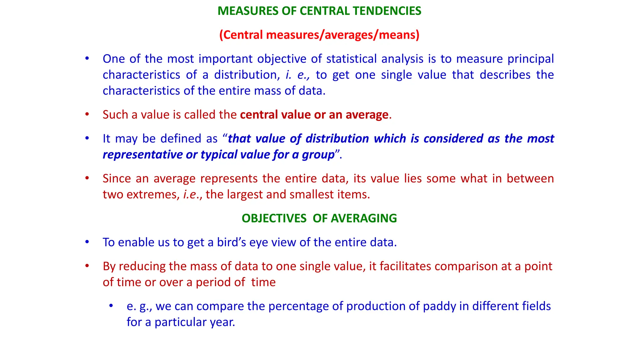 MEASURES OF CENTRAL TENDENCIES
(Central measures/averages/means)
• One of the most important objective of statistical analysis is to measure principal
characteristics of a distribution, i. e., to get one single value that describes the
characteristics of the entire mass of data.
• Such a value is called the central value or an average.
• It may be defined as “that value of distribution which is considered as the most
representative or typical value for a group”.
• Since an average represents the entire data, its value lies some what in between
two extremes, i.e., the largest and smallest items.
OBJECTIVES OF AVERAGING
• To enable us to get a bird’s eye view of the entire data.
• By reducing the mass of data to one single value, it facilitates comparison at a point
of time or over a period of time
• e. g., we can compare the percentage of production of paddy in different fields
for a particular year.
 