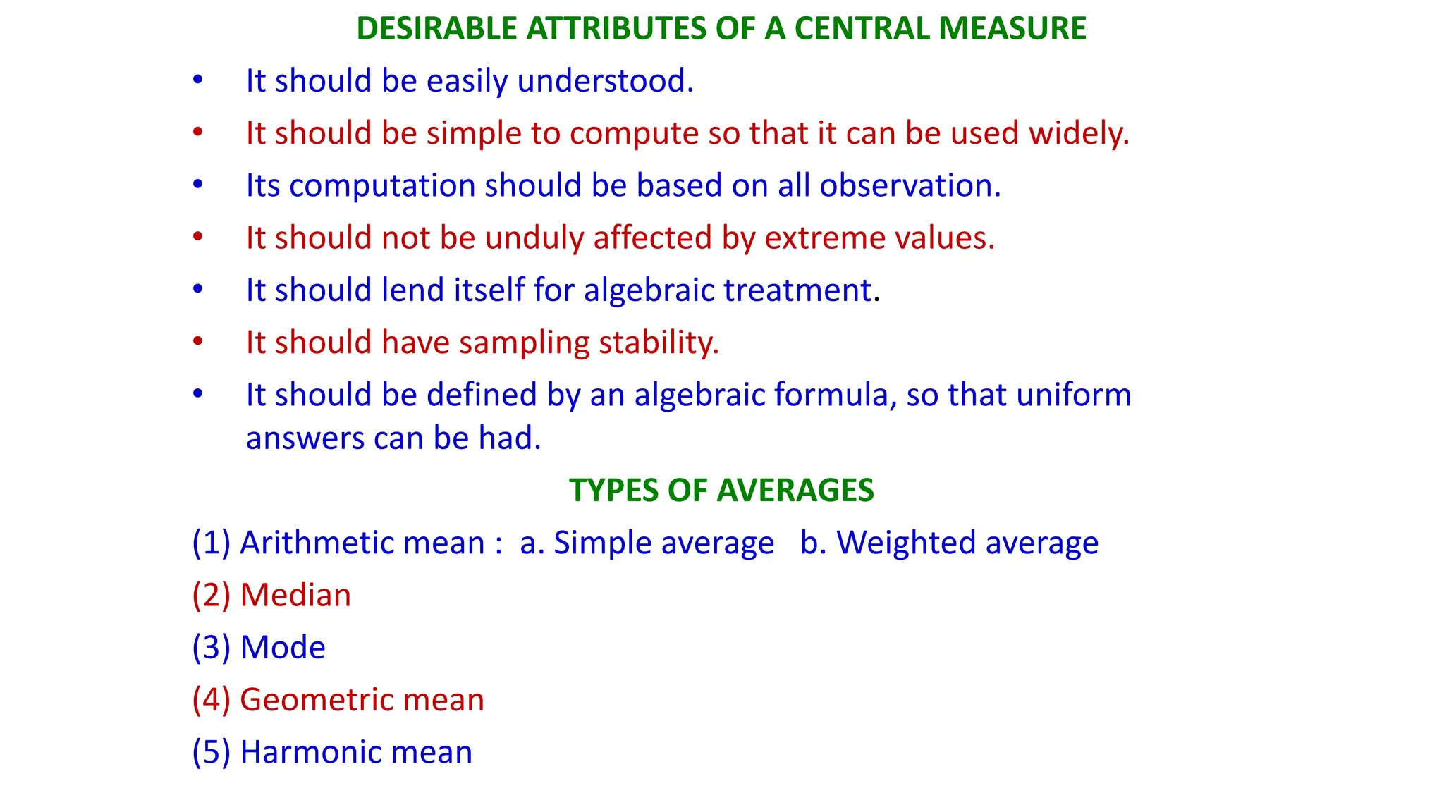 DESIRABLE ATTRIBUTES OF A CENTRAL MEASURE
• It should be easily understood.
• It should be simple to compute so that it can be used widely.
• Its computation should be based on all observation.
• It should not be unduly affected by extreme values.
• It should lend itself for algebraic treatment.
• It should have sampling stability.
• It should be defined by an algebraic formula, so that uniform
answers can be had.
TYPES OF AVERAGES
(1) Arithmetic mean : a. Simple average b. Weighted average
(2) Median
(3) Mode
(4) Geometric mean
(5) Harmonic mean
 