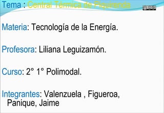 Tema : Central Térmica de Piquirenda

Materia: Tecnología de la Energía.

Profesora: Liliana Leguizamón.

Curso: 2° 1° Polimodal.

Integrantes: Valenzuela , Figueroa,
  Panique, Jaime
 