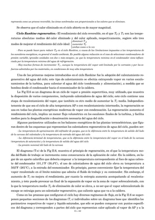 representa como un proceso reversible, las áreas sombreadas son proporcionales a los calores que se eliminan.
Se observa que el calor eliminado en el ciclo abierto es de mayor magnitud.
Ciclo Rankine regenerativo.- El rendimiento del ciclo reversible, en el que
€
T2 y
€
T1 son las tempe-
raturas absolutas medias del calor eliminado y del calor aplicado, respectivamente, sugiere sólo tres
modos de mejorar el rendimiento del ciclo ideal:
disminuir T 2
aumentar T1
ambas cosas a la vez




- Poco se puede hacer para reducir T2 en el ciclo Rankine, a causa de las limitaciones impuestas a las temperaturas de
los sumideros energéticos, en general el medio ambiente. Es posible alguna reducción en el caso de seleccionar condensadores de
presión variable, (grandes unidades con dos o más escapes), ya que la temperatura mínima en el condensador viene influen-
ciada por la temperatura mínima del agua de refrigeración.
- Hay muchas formas de incrementar T1 , aunque la temperatura del vapor esté limitada por la corrosión y por los es-
fuerzos admitidos por los materiales, en condiciones de muy alta temperatura
Una de las primeras mejoras introducidas en el ciclo Rankine fue la adopción del calentamiento re-
generativo del agua del ciclo; este tipo de calentamiento se efectúa extrayendo vapor en varios escalo-
namientos de la turbina, para calentar el agua del ciclo (condensada y alimentación), a medida que se
bombea desde el condensador hacia el economizador de la caldera.
La Fig II.6 es un diagrama de un ciclo de vapor a presión supercrítica, muy utilizado, que muestra
la disposición de varios componentes, incluyendo calentadores de agua del ciclo; este ciclo contiene una
etapa de recalentamiento del vapor, que también es otro medio de aumentar la
€
T1 media. Independien-
temente de que sea el ciclo de alta temperatura AP o con recalentamiento intermedio, la regeneración se
usa en todas las plantas energéticas modernas de vapor con condensación. La regeneración aumenta el
rendimiento del ciclo, implica un menor flujo volumétrico en los escalones finales de la turbina, y facilita
medios para la desgasificación o desaireación necesaria del agua del ciclo.
Algunos parámetros utilizados en los balances energéticos de las plantas termoeléctricas, que figu-
ran dentro de los esquemas que representan los calentadores regenerativos de agua del ciclo, pueden ser:
- La temperatura de aproximación del enfriador de purgas, que es la diferencia entre la temperatura de salida del lado
de la carcasa del calentador y la temperatura de entrada del agua del ciclo
- La diferencia terminal de temperaturas, que es la diferencia entre la temperatura del vapor en el lado de la carcasa
(temperatura de saturación) y la temperatura de salida del agua del ciclo
- La presión nominal del lado de la carcasa
El diagrama (T-s) de la Fig II.6, muestra el principio de regeneración, en el que la temperatura me-
dia del fluido de trabajo se incrementa como consecuencia de la aplicación de calor. En la caldera, en lu-
gar de un aporte calorífico que debería empezar a la temperatura correspondiente al foco de agua calien-
te del condensador 101,1ºF (38,4ºC), el uso de calentadores de agua del ciclo eleva su temperatura a
502ºF (261ºC), a la entrada del economizador. En principio, parece conveniente fijar la temperatura del
vapor recalentado en el límite máximo que admita el fluido de trabajo y su contenedor. Sin embargo, el
aumento de
€
T1 no mejora el rendimiento, por cuanto la entropía aumenta acompañando al recalenta-
miento, y ésto puede provocar un final de la expansión de vapor en la zona de vapor sobrecalentado, con
lo que la temperatura media
€
T2 de eliminación de calor se eleva, a no ser que el vapor sobrecalentado de
escape se extraiga para un calentador regenerativo, que caliente agua que va a la caldera.
Como en los procesos que configuran el ciclo hay diversos regímenes de flujo, en la Fig II.6 se super-
ponen pequeñas secciones de los diagramas (T, s) individuales sobre un diagrama base que identifica los
parámetros respectivos de vapor y líquido saturados, que sólo se pueden comparar con puntos específi-
cos del diagrama y corresponden a partes del ciclo que representan calor aplicado al vapor de AP y a la
II.-42
 
