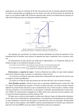 expansión de este vapor en la turbina de AP. En estas partes del ciclo, la entropía específica del fluido y
los valores representados en el diagrama son los mismos. En cada uno de los puntos de extracción de
vapor, en las turbinas de MP y BP, la línea de expansión debe mostrar una disminución de entropía, de-
bido al menor flujo que entra en el siguiente escalón de la turbina.
Fig II.6.- Diagrama (T-s) para ciclo de vapor con combustible fósil
Recalentamiento simple y 7 calentadores regenerativos de agua del ciclo
Sin embargo, por conveniencia, los últimos escalones individuales de la línea de expansión se han
desplazado hacia la derecha, para mostrar la expansión del vapor recalentado como un proceso conti-
nuo.
El calentamiento de agua del ciclo por medio de los regeneradores, y la compresión dada por las
bombas, da lugar a un aumento de entropía, en el que:
- La entropía aumenta debido al calor aplicado al agua del ciclo, en el intercambio regenerador
- La entropía disminuye debido
a la condensación y enfriamiento de los vapores extraidos
a las purgas de los calentadores regenerativos de mayor presión



Extracciones y sangrías de vapor.- Conviene diferenciar las salidas de vapor desde cualquier
punto de la turbina de vapor, en cuanto a su utilización y retorno al ciclo:
- La extracción es un flujo de vapor para regeneración (calentamiento de agua del ciclo térmico), que
se integra en el ciclo termodinámico.
- La sangría es un flujo de vapor para proceso que sale fuera del ciclo y que no retorna al mismo.
Ciclo Rankine normal.- Cuando el vapor que se expansiona adiabáticamente a partir de C, Fig
II.7, llega al estado indicado por el punto 1 se extrae una parte del vapor, con lo que la mezcla restante
adquiere las características del punto 2, que se expansiona de nuevo, hasta el punto 3, donde se extrae
una nueva fracción, y así sucesivamente; en este proceso se describe, aproximadamente, la línea conti-
nua (C2468...D’), prácticamente conjugada con la (BF); cuanto más numerosas sean las sangrías, más
se acercará la línea de expansión a la línea continua (CD’).
El vapor que se extrae en cada sangría se utiliza para calentar el agua de alimentación del genera-
dor de vapor en los economizadores o precalentadores, a la temperatura correspondiente a la extracción;
en estas condiciones, el área del ciclo de Carnot y el área del nuevo ciclo, son casi iguales. El calor cedido
por el vapor en estas sangrías, área (Cdd’D’C), equivale aproximadamente al necesario para calentar el
agua de F a B, área (BefFB), por lo que ambos rendimientos serían muy semejantes.
II.-43
 