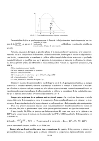 Fig II.7.- Ciclo Rankine normal con infinitas extracciones
Para estudiar el ciclo se puede suponer que el fluido de trabajo atraviesa isentrópicamente las eta-
pas de la turbina
bombas



, y que en el
generador de vapor
condensador
precalentador del agua de alimentación




, el fluido no experimenta pérdidas de
presión
Para una extracción de vapor, la presión óptima de la misma es la correspondiente a la temperatu-
ra media entre la temperatura de la caldera y la del condensador. Si el vapor se extrae en alguna situa-
ción límite, ya sea antes de la entrada en la turbina, o bien después de la misma, se encuentra que la efi-
ciencia térmica no se modifica, y de ahí el que como la regeneración sí aumenta la eficiencia, la existen-
cia de una presión óptima de extracción es fundamental; así se realizan las siguientes operaciones, Fig
XIII.8:
(N2) es el calentamiento del líquido
(2M) es el proceso de vaporización en la caldera
(M3) es el sobrecalentamiento
(34) es la expansión en la turbina, 1 kg en (3A) y (1- a) kg en (A4)
(41) es la condensación, (1- a) kg
(AN) es el proceso de la extracción de vapor, a kg
El número máximo de economizadores puede llegar a ser de 6 a 8, para grandes turbinas y, aunque
aumentan la eficiencia térmica, también es cierto que se aumenta el coste de la instalación, lo cual obli-
ga a limitar su número; así que, aunque en principio un gran número de economizadores originaría un
calentamiento progresivo del agua de alimentación de la caldera, la complejidad de tal instalación supo-
ne que el número más usual de precalentadores se limite a 3 ó 4.
Temperatura óptima de la primera extracción de vapor.- Se calcula de forma que exista la
misma diferencia de temperaturas entre la temperatura Ts de entrada del vapor en la caldera y la tem-
peratura de precalentamiento y la temperatura de precalentamiento y la temperatura de condensación.
Para esta primera extracción hay que tener en cuenta el número de calentamientos que existen en
el ciclo, dos, uno para el generador de vapor y otro para el precalentamiento del agua de alimentación.
Si por ejemplo, Fig II.8a, se supone que la temperatura del vapor que entra en la caldera es de
195°C, y la temperatura de entrada en el condensador de 39°C y 0,070 bar, el salto de temperaturas en
la turbina es:
Intervalo = 195º - 39º
2
= 78ºC ⇒ Temperatura de la extracción = Tcond+ 78º= 39º+ 78º= 117ºC
que se corresponde con una presión, pext = 1,806 bar
Temperaturas de extracción para dos extracciones de vapor.- Al incrementar el número de
precalentamientos, se mantiene para la primera extracción la temperatura óptima calculada anterior-
II.-44
 